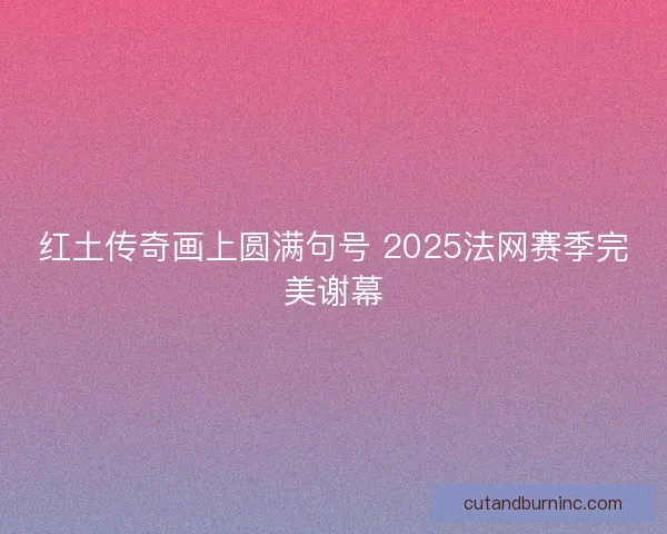 红土传奇画上圆满句号 2025法网赛季完美谢幕