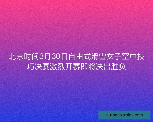 北京时间3月30日自由式滑雪女子空中技巧决赛激烈开赛即将决出胜负