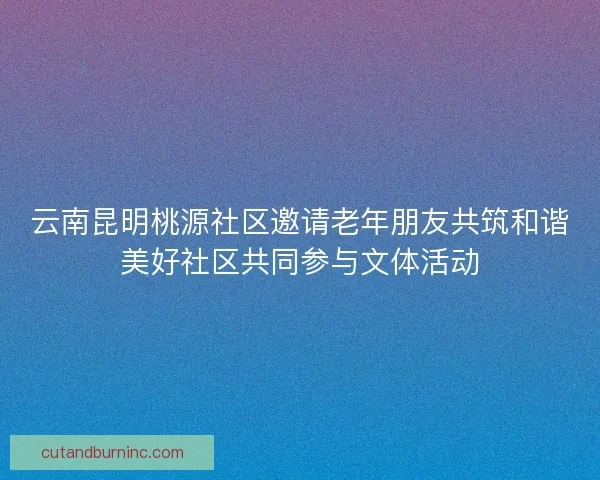 云南昆明桃源社区邀请老年朋友共筑和谐美好社区共同参与文体活动