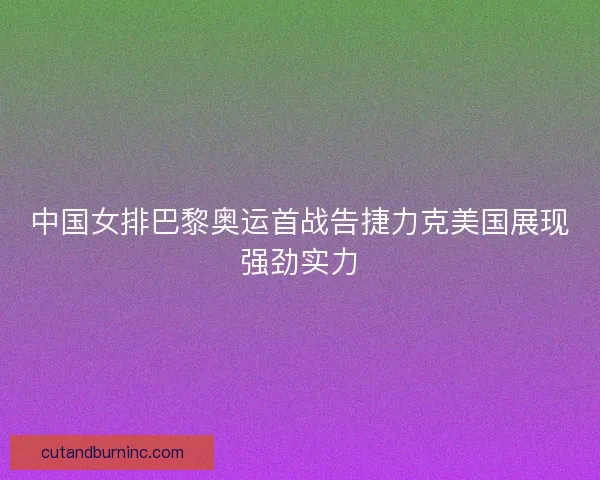 中国女排巴黎奥运首战告捷力克美国展现强劲实力