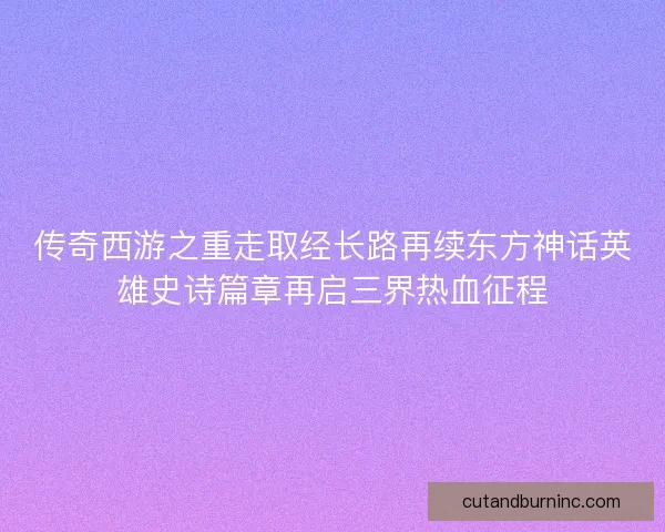 传奇西游之重走取经长路再续东方神话英雄史诗篇章再启三界热血征程