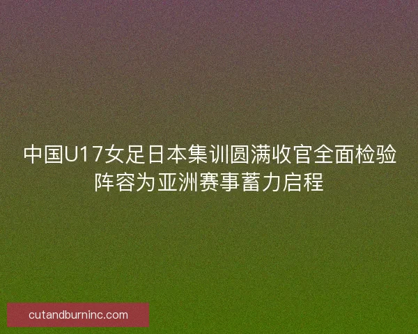 中国U17女足日本集训圆满收官全面检验阵容为亚洲赛事蓄力启程