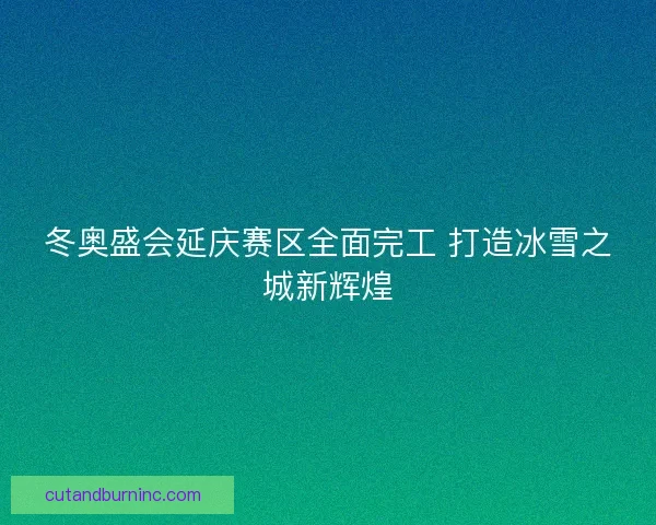冬奥盛会延庆赛区全面完工 打造冰雪之城新辉煌