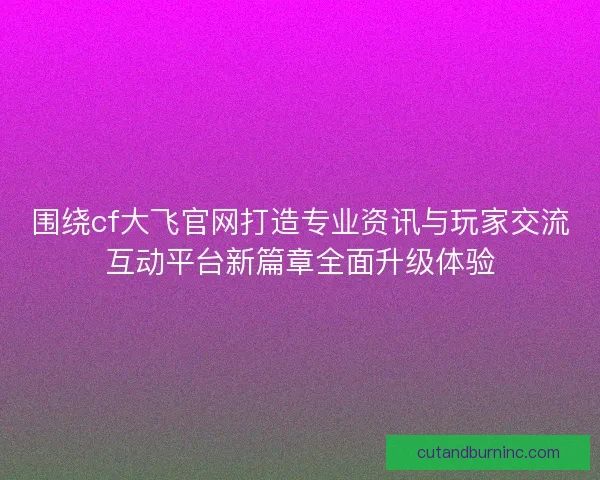 围绕cf大飞官网打造专业资讯与玩家交流互动平台新篇章全面升级体验