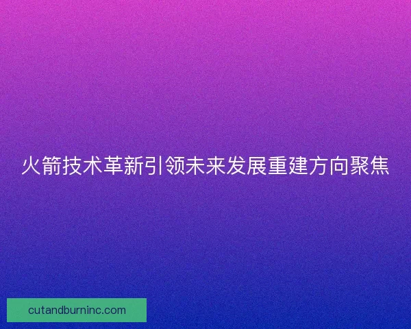 火箭技术革新引领未来发展重建方向聚焦