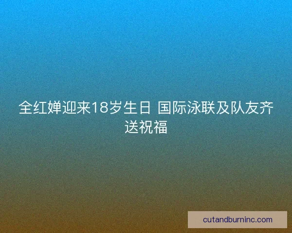 全红婵迎来18岁生日 国际泳联及队友齐送祝福
