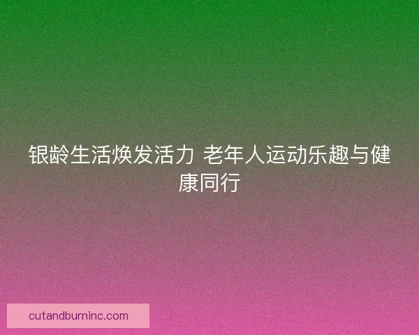 银龄生活焕发活力 老年人运动乐趣与健康同行 银龄生活焕发活力 老年人运动乐趣与健康同行