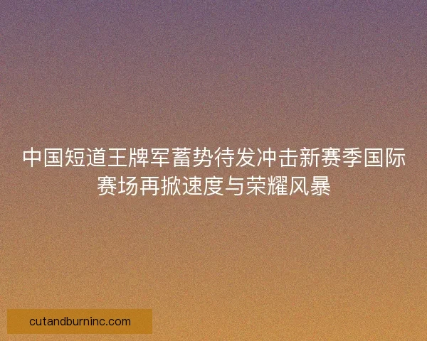 中国短道王牌军蓄势待发冲击新赛季国际赛场再掀速度与荣耀风暴