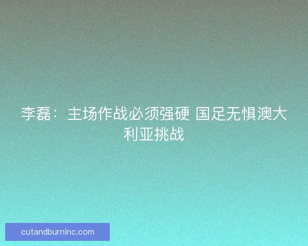 李磊：主场作战必须强硬 国足无惧澳大利亚挑战