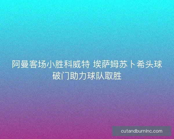 阿曼客场小胜科威特 埃萨姆苏卜希头球破门助力球队取胜 阿曼客场小胜科威特 埃萨姆苏卜希头球破门助力球队取胜