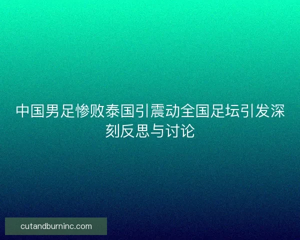 中国男足惨败泰国引震动全国足坛引发深刻反思与讨论 中国男足惨败泰国引震动全国足坛引发深刻反思与讨论
