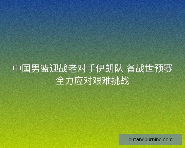 中国男篮迎战老对手伊朗队 备战世预赛全力应对艰难挑战 中国男篮迎战老对手伊朗队 备战世预赛全力应对艰难挑战
