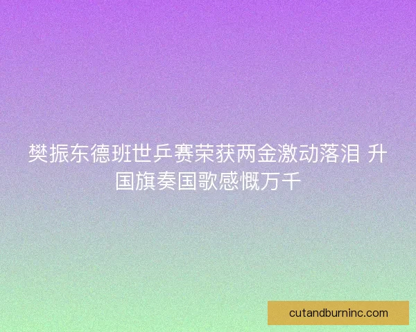 樊振东德班世乒赛荣获两金激动落泪 升国旗奏国歌感慨万千