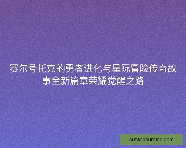赛尔号托克的勇者进化与星际冒险传奇故事全新篇章荣耀觉醒之路 赛尔号托克的勇者进化与星际冒险传奇故事全新篇章荣耀觉醒之路
