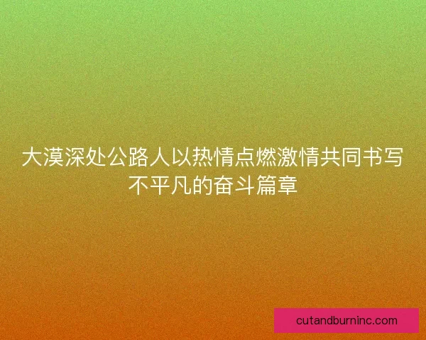 大漠深处公路人以热情点燃激情共同书写不平凡的奋斗篇章 大漠深处公路人以热情点燃激情共同书写不平凡的奋斗篇章
